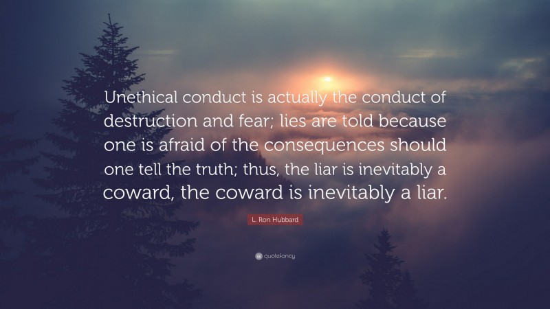 L. Ron Hubbard Quote: “Unethical conduct is actually the conduct of destruction and fear; lies are told because one is afraid of the consequences should one tell the truth; thus, the liar is inevitably a coward, the coward is inevitably a liar.”