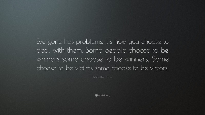 Richard Paul Evans Quote: “Everyone has problems. It’s how you choose to deal with them. Some people choose to be whiners some choose to be winners. Some choose to be victims some choose to be victors.”