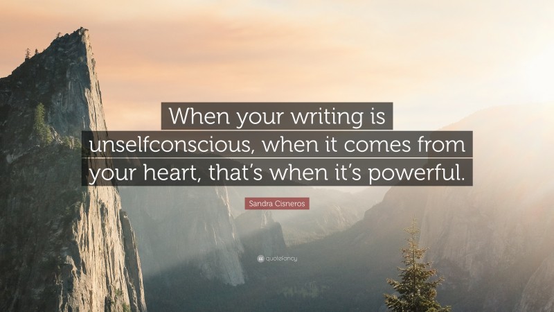 Sandra Cisneros Quote: “When your writing is unselfconscious, when it comes from your heart, that’s when it’s powerful.”