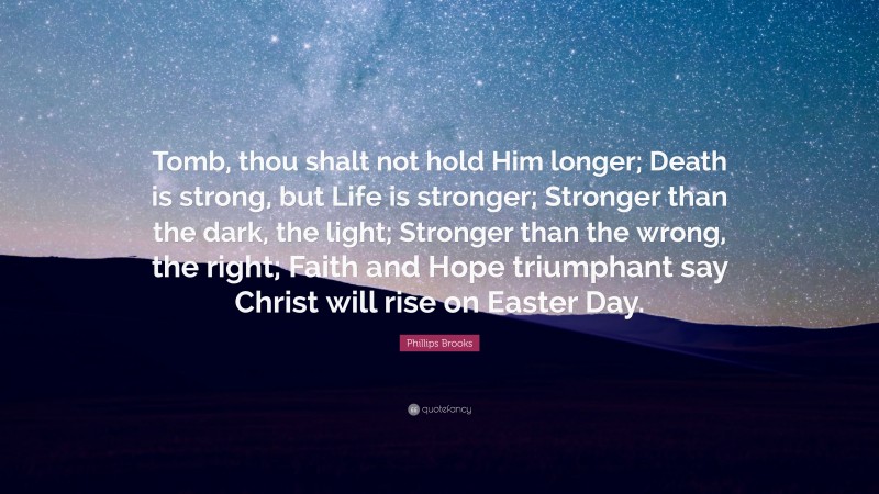 Phillips Brooks Quote: “Tomb, thou shalt not hold Him longer; Death is strong, but Life is stronger; Stronger than the dark, the light; Stronger than the wrong, the right; Faith and Hope triumphant say Christ will rise on Easter Day.”
