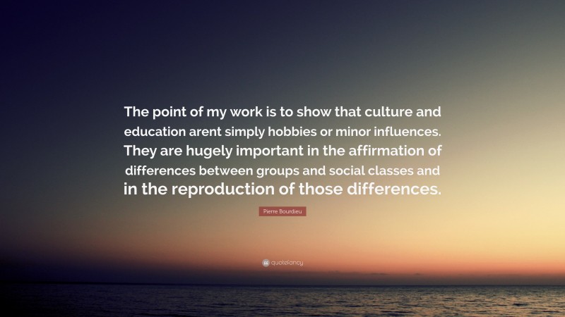 Pierre Bourdieu Quote: “The point of my work is to show that culture and education arent simply hobbies or minor influences. They are hugely important in the affirmation of differences between groups and social classes and in the reproduction of those differences.”