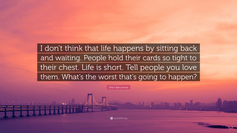 Drew Barrymore Quote: “I don’t think that life happens by sitting back and waiting. People hold their cards so tight to their chest. Life is short. Tell people you love them. What’s the worst that’s going to happen?”