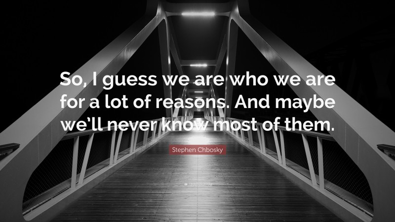 Stephen Chbosky Quote: “So, I guess we are who we are for a lot of reasons. And maybe we’ll never know most of them.”