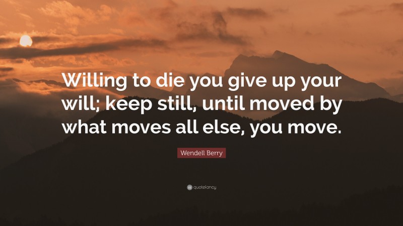 Wendell Berry Quote: “Willing to die you give up your will; keep still, until moved by what moves all else, you move.”