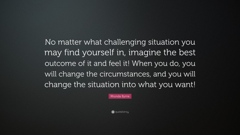 Rhonda Byrne Quote: “No matter what challenging situation you may find yourself in, imagine the best outcome of it and feel it! When you do, you will change the circumstances, and you will change the situation into what you want!”