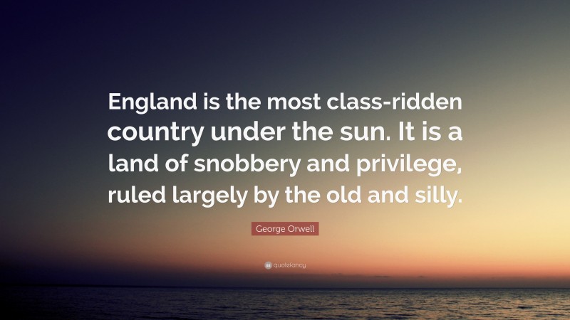 George Orwell Quote: “England is the most class-ridden country under the sun. It is a land of snobbery and privilege, ruled largely by the old and silly.”