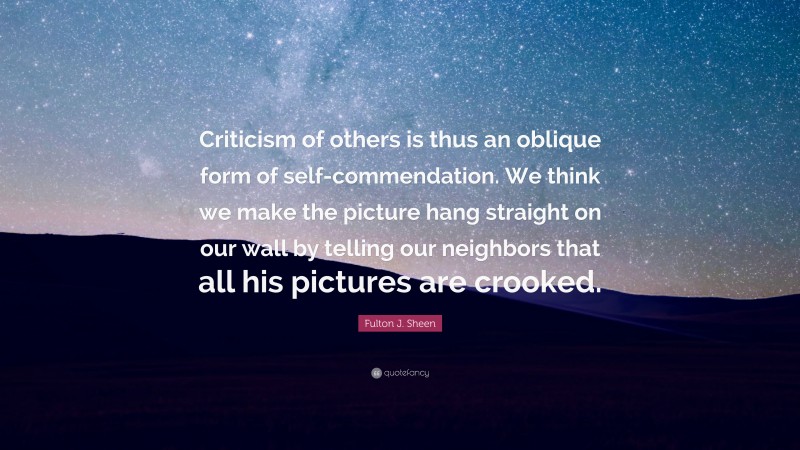 Fulton J. Sheen Quote: “Criticism of others is thus an oblique form of self-commendation. We think we make the picture hang straight on our wall by telling our neighbors that all his pictures are crooked.”