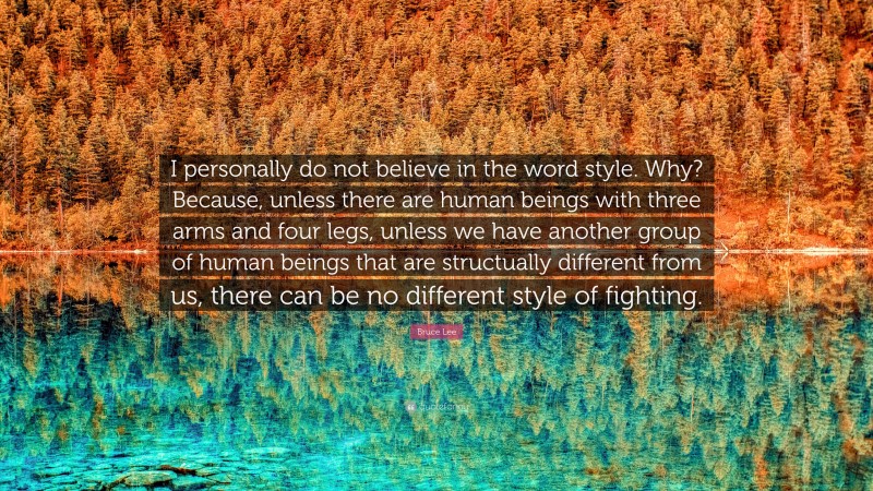 Bruce Lee Quote: “I personally do not believe in the word style. Why? Because, unless there are human beings with three arms and four legs, unless we have another group of human beings that are structually different from us, there can be no different style of fighting.”