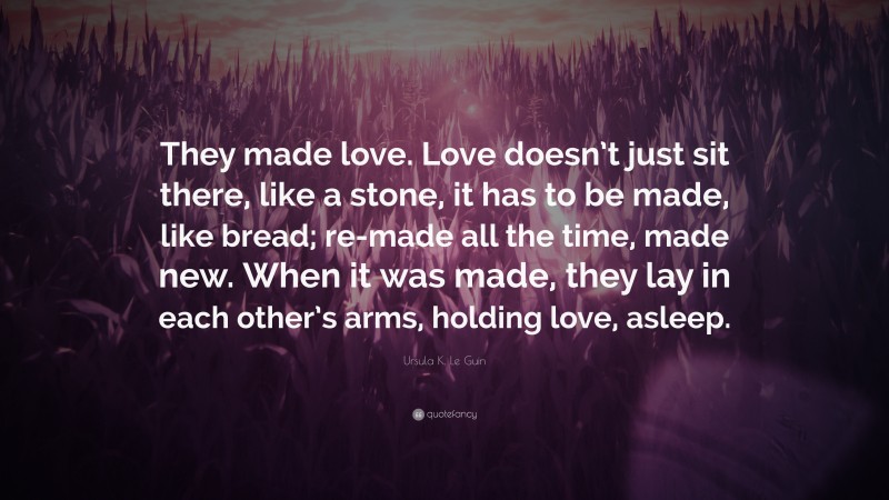 Ursula K. Le Guin Quote: “They made love. Love doesn’t just sit there, like a stone, it has to be made, like bread; re-made all the time, made new. When it was made, they lay in each other’s arms, holding love, asleep.”