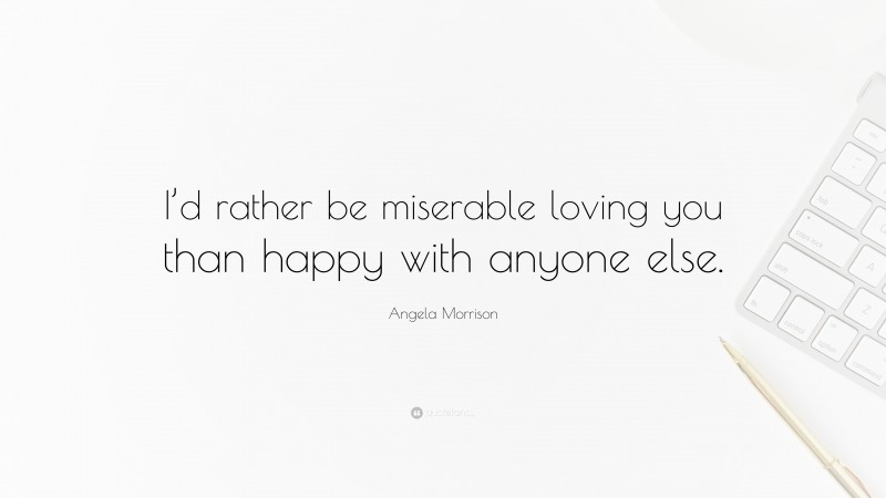 Angela Morrison Quote: “I’d rather be miserable loving you than happy with anyone else.”