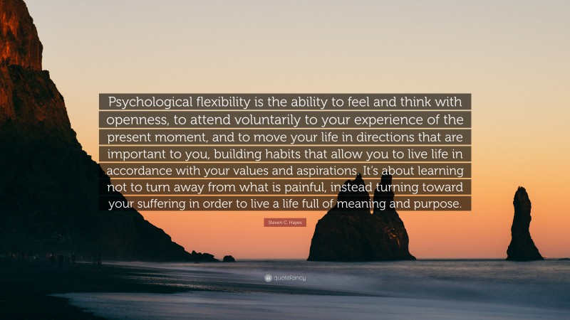 Steven C. Hayes Quote: “Psychological flexibility is the ability to feel and think with openness, to attend voluntarily to your experience of the present moment, and to move your life in directions that are important to you, building habits that allow you to live life in accordance with your values and aspirations. It’s about learning not to turn away from what is painful, instead turning toward your suffering in order to live a life full of meaning and purpose.”