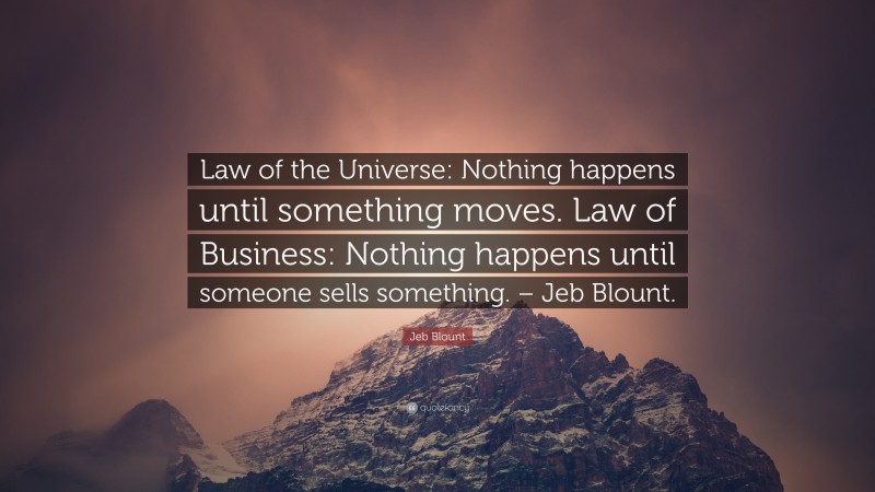 Jeb Blount Quote: “Law of the Universe: Nothing happens until something moves. Law of Business: Nothing happens until someone sells something. – Jeb Blount.”