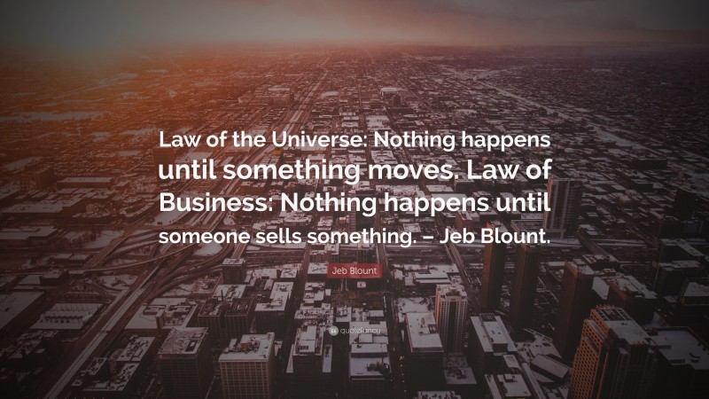 Jeb Blount Quote: “Law of the Universe: Nothing happens until something moves. Law of Business: Nothing happens until someone sells something. – Jeb Blount.”