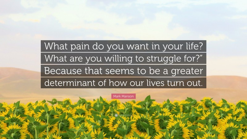 Mark Manson Quote: “What pain do you want in your life? What are you willing to struggle for?” Because that seems to be a greater determinant of how our lives turn out.”