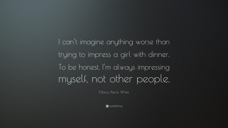 Marco Pierre White Quote: “I can’t imagine anything worse than trying to impress a girl with dinner. To be honest, I’m always impressing myself, not other people.”