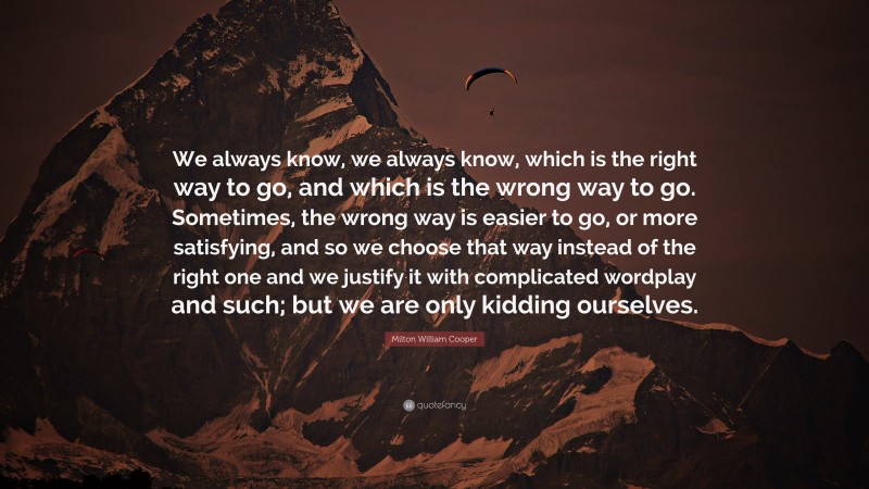 Milton William Cooper Quote: “We always know, we always know, which is the right way to go, and which is the wrong way to go. Sometimes, the wrong way is easier to go, or more satisfying, and so we choose that way instead of the right one and we justify it with complicated wordplay and such; but we are only kidding ourselves.”