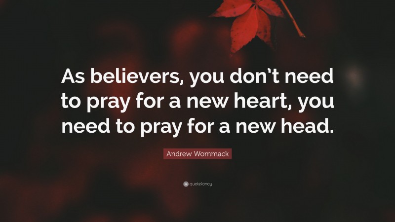 Andrew Wommack Quote: “As believers, you don’t need to pray for a new heart, you need to pray for a new head.”
