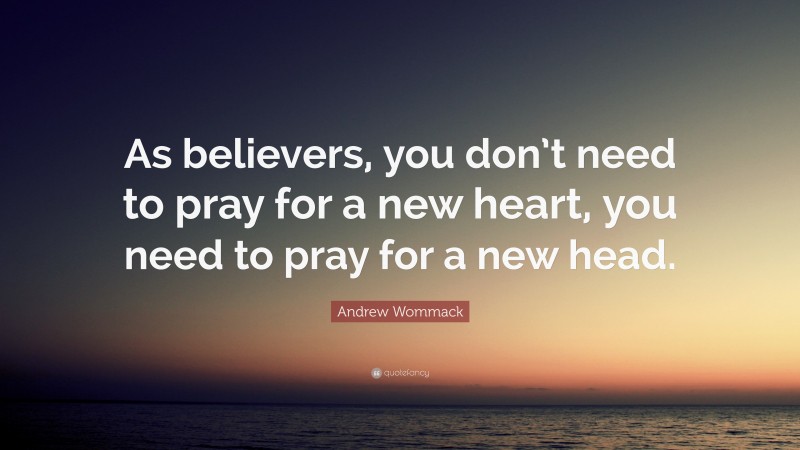 Andrew Wommack Quote: “As believers, you don’t need to pray for a new heart, you need to pray for a new head.”