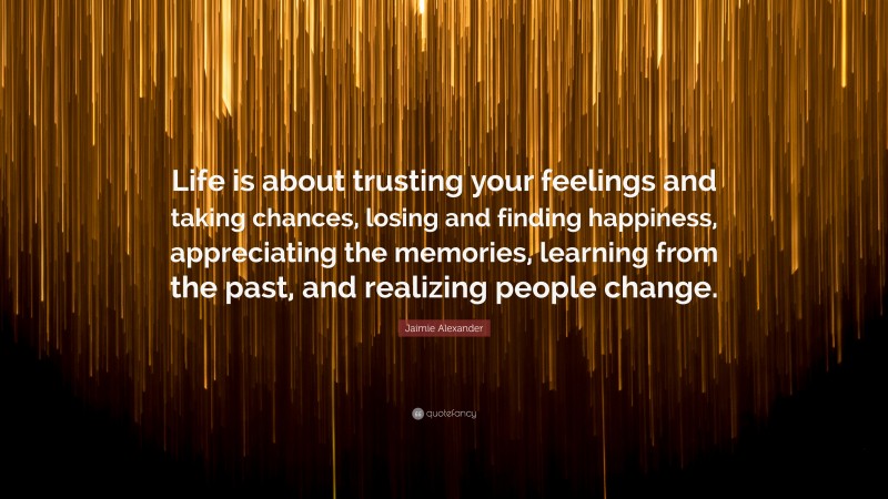 Jaimie Alexander Quote: “Life is about trusting your feelings and taking chances, losing and finding happiness, appreciating the memories, learning from the past, and realizing people change.”
