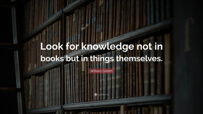 William Gilbert Quote: “Look for knowledge not in books but in things themselves.”