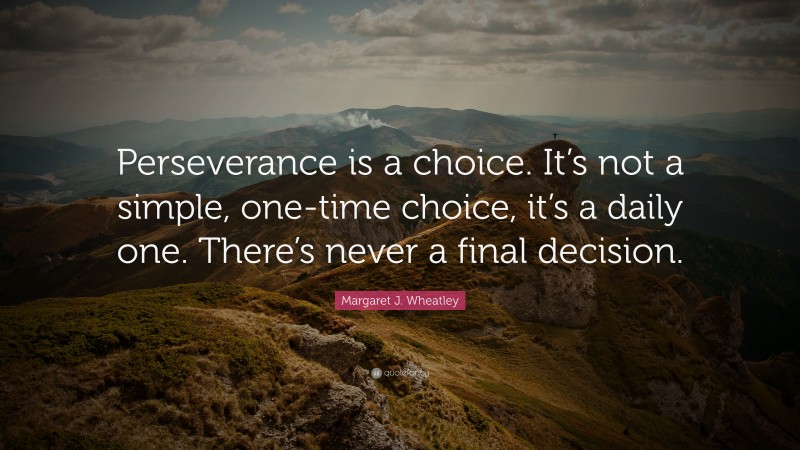 Margaret J. Wheatley Quote: “Perseverance is a choice. It’s not a simple, one-time choice, it’s a daily one. There’s never a final decision.”