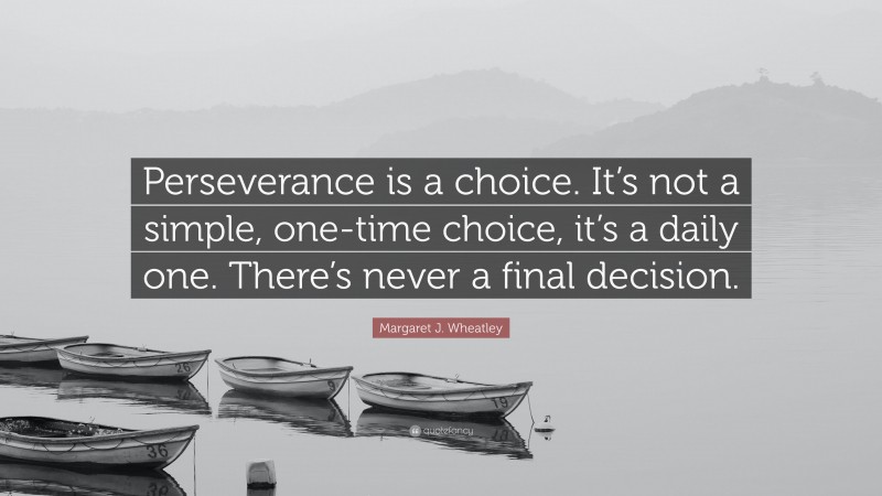 Margaret J. Wheatley Quote: “Perseverance is a choice. It’s not a simple, one-time choice, it’s a daily one. There’s never a final decision.”