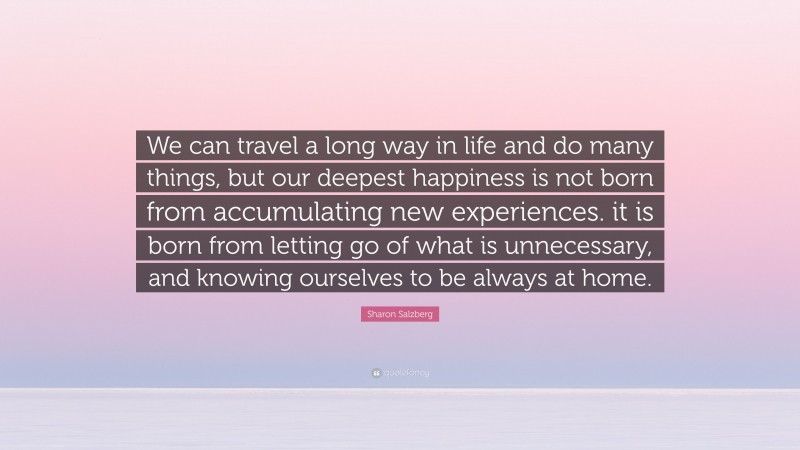 Sharon Salzberg Quote: “We can travel a long way in life and do many things, but our deepest happiness is not born from accumulating new experiences. it is born from letting go of what is unnecessary, and knowing ourselves to be always at home.”