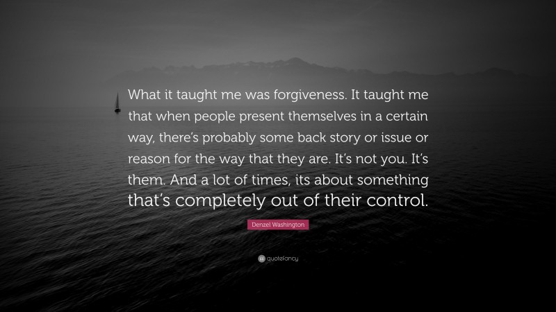 Denzel Washington Quote: “What it taught me was forgiveness. It taught me that when people present themselves in a certain way, there’s probably some back story or issue or reason for the way that they are. It’s not you. It’s them. And a lot of times, its about something that’s completely out of their control.”
