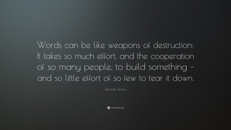 Deborah Tannen Quote: “Words can be like weapons of destruction: It takes so much effort, and the cooperation of so many people, to build something – and so little effort of so few to tear it down.”
