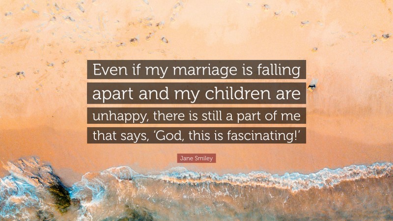 Jane Smiley Quote: “Even if my marriage is falling apart and my children are unhappy, there is still a part of me that says, ‘God, this is fascinating!’”