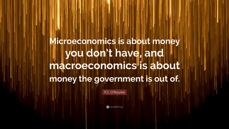 P.J. O'Rourke Quote: “Microeconomics is about money you don’t have, and macroeconomics is about money the government is out of.”