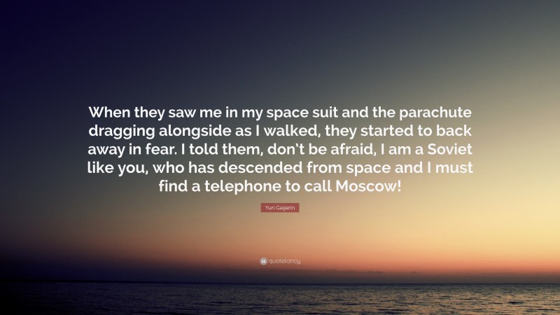 Yuri Gagarin Quote: “When they saw me in my space suit and the parachute dragging alongside as I walked, they started to back away in fear. I told them, don’t be afraid, I am a Soviet like you, who has descended from space and I must find a telephone to call Moscow!”