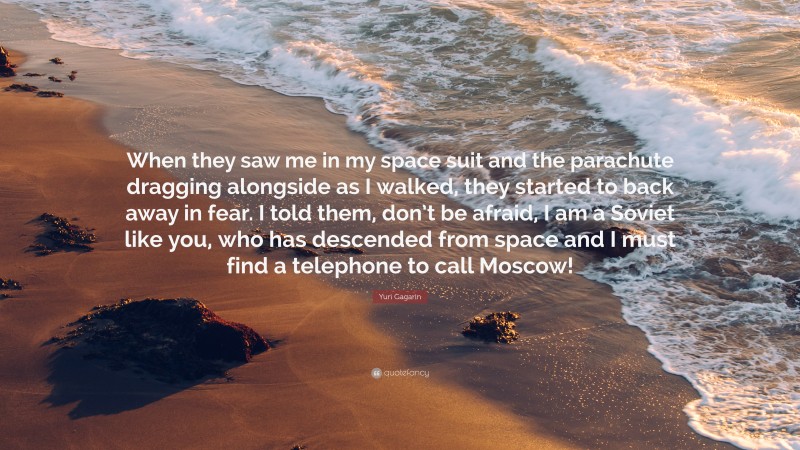 Yuri Gagarin Quote: “When they saw me in my space suit and the parachute dragging alongside as I walked, they started to back away in fear. I told them, don’t be afraid, I am a Soviet like you, who has descended from space and I must find a telephone to call Moscow!”