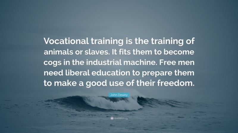 John Dewey Quote: “Vocational training is the training of animals or slaves. It fits them to become cogs in the industrial machine. Free men need liberal education to prepare them to make a good use of their freedom.”