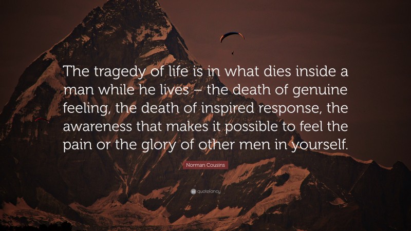 Norman Cousins Quote: “The tragedy of life is in what dies inside a man while he lives – the death of genuine feeling, the death of inspired response, the awareness that makes it possible to feel the pain or the glory of other men in yourself.”