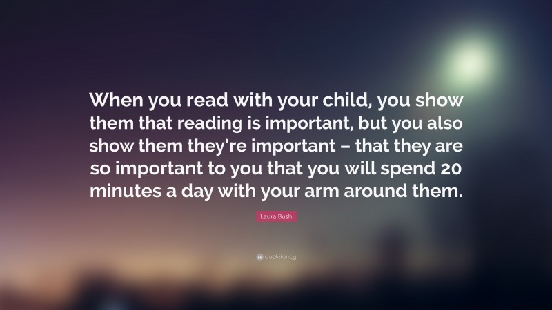 Laura Bush Quote: “When you read with your child, you show them that reading is important, but you also show them they’re important – that they are so important to you that you will spend 20 minutes a day with your arm around them.”