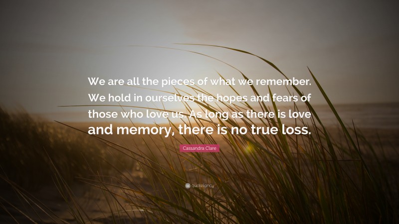 Cassandra Clare Quote: “We are all the pieces of what we remember. We hold in ourselves the hopes and fears of those who love us. As long as there is love and memory, there is no true loss.”