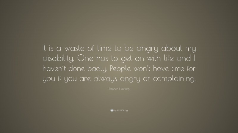 Stephen Hawking Quote: “It is a waste of time to be angry about my disability. One has to get on with life and I haven’t done badly. People won’t have time for you if you are always angry or complaining.”