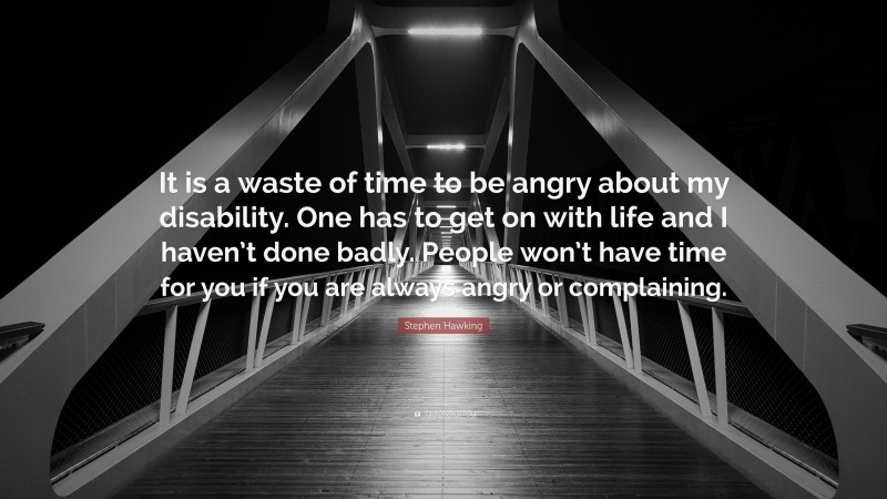Stephen Hawking Quote: “It is a waste of time to be angry about my disability. One has to get on with life and I haven’t done badly. People won’t have time for you if you are always angry or complaining.”