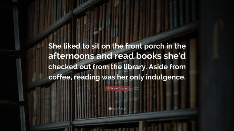 Nicholas Sparks Quote: “She liked to sit on the front porch in the afternoons and read books she’d checked out from the library. Aside from coffee, reading was her only indulgence.”