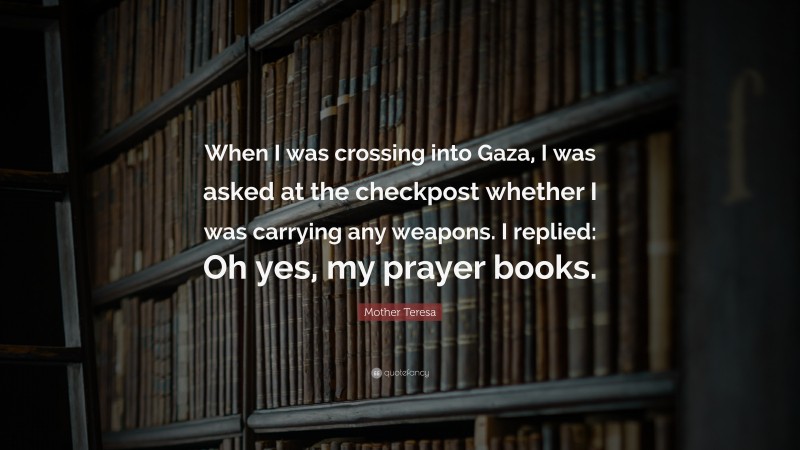 Mother Teresa Quote: “When I was crossing into Gaza, I was asked at the checkpost whether I was carrying any weapons. I replied: Oh yes, my prayer books.”