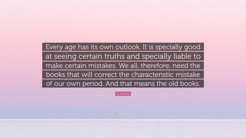 C. S. Lewis Quote: “Every age has its own outlook. It is specially good at seeing certain truths and specially liable to make certain mistakes. We all, therefore, need the books that will correct the characteristic mistake of our own period. And that means the old books.”