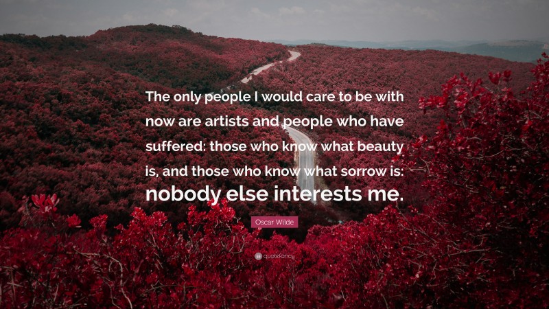 Oscar Wilde Quote: “The only people I would care to be with now are artists and people who have suffered: those who know what beauty is, and those who know what sorrow is: nobody else interests me.”