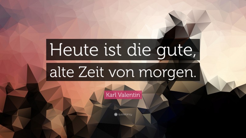 Karl Valentin Quote: “Heute ist die gute, alte Zeit von morgen.”