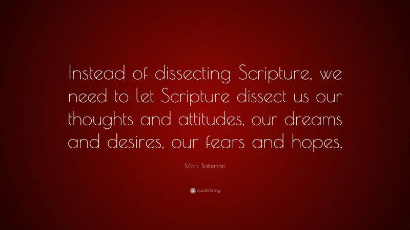 Mark Batterson Quote: “Instead of dissecting Scripture, we need to let Scripture dissect us our thoughts and attitudes, our dreams and desires, our fears and hopes.”