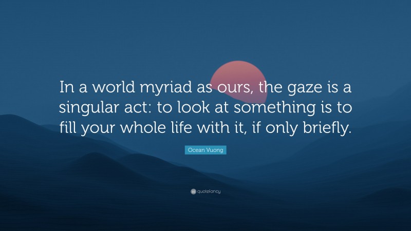 Ocean Vuong Quote: “In a world myriad as ours, the gaze is a singular act: to look at something is to fill your whole life with it, if only briefly.”