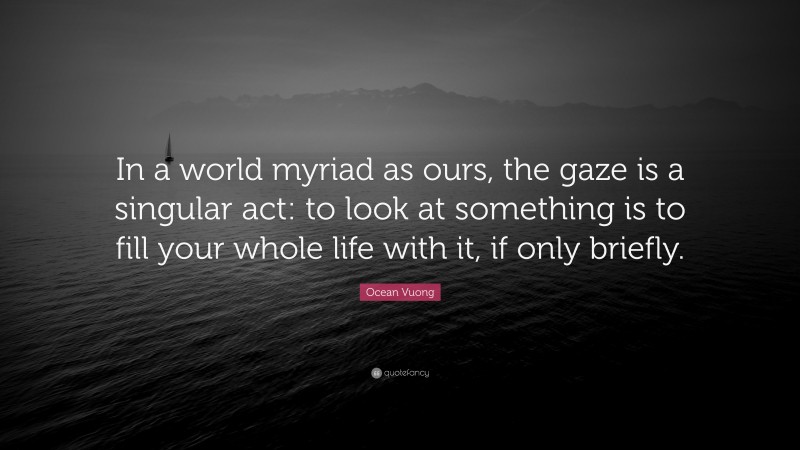 Ocean Vuong Quote: “In a world myriad as ours, the gaze is a singular act: to look at something is to fill your whole life with it, if only briefly.”