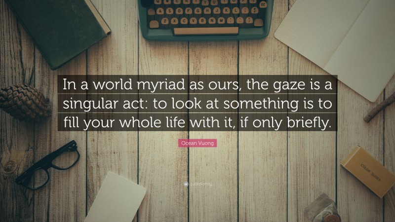 Ocean Vuong Quote: “In a world myriad as ours, the gaze is a singular act: to look at something is to fill your whole life with it, if only briefly.”