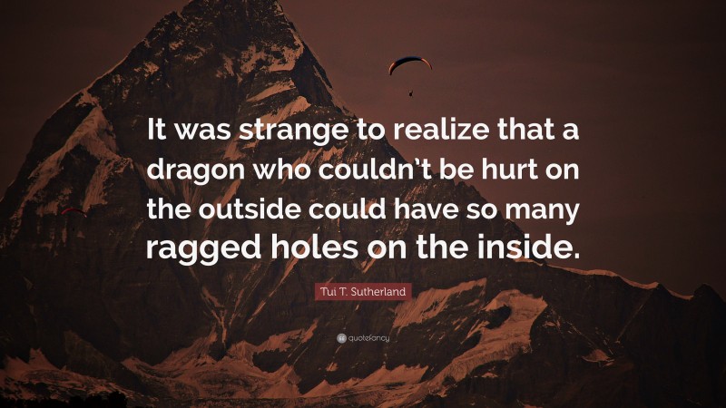 Tui T. Sutherland Quote: “It was strange to realize that a dragon who couldn’t be hurt on the outside could have so many ragged holes on the inside.”