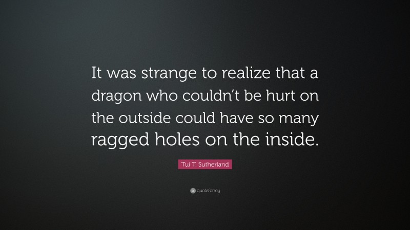 Tui T. Sutherland Quote: “It was strange to realize that a dragon who couldn’t be hurt on the outside could have so many ragged holes on the inside.”